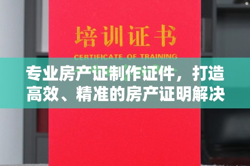 静乐专业房产证制作证件，打造高效、精准的房产证明解决方案